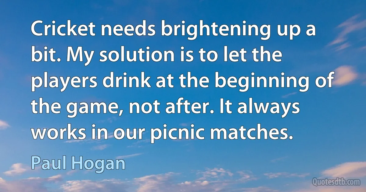 Cricket needs brightening up a bit. My solution is to let the players drink at the beginning of the game, not after. It always works in our picnic matches. (Paul Hogan)