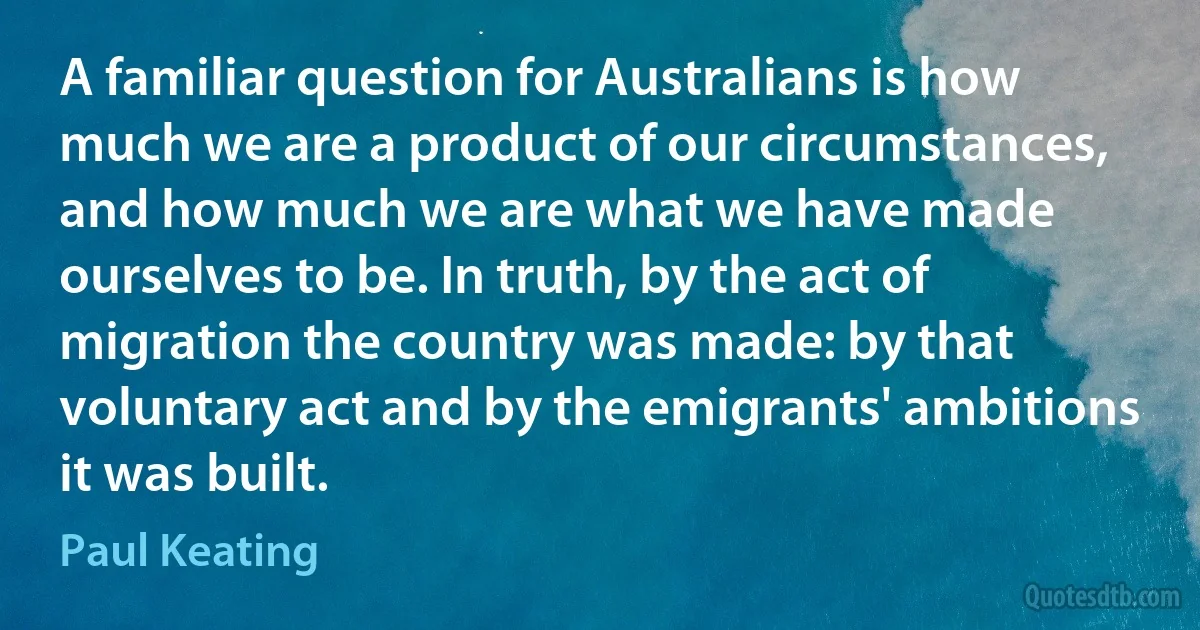 A familiar question for Australians is how much we are a product of our circumstances, and how much we are what we have made ourselves to be. In truth, by the act of migration the country was made: by that voluntary act and by the emigrants' ambitions it was built. (Paul Keating)