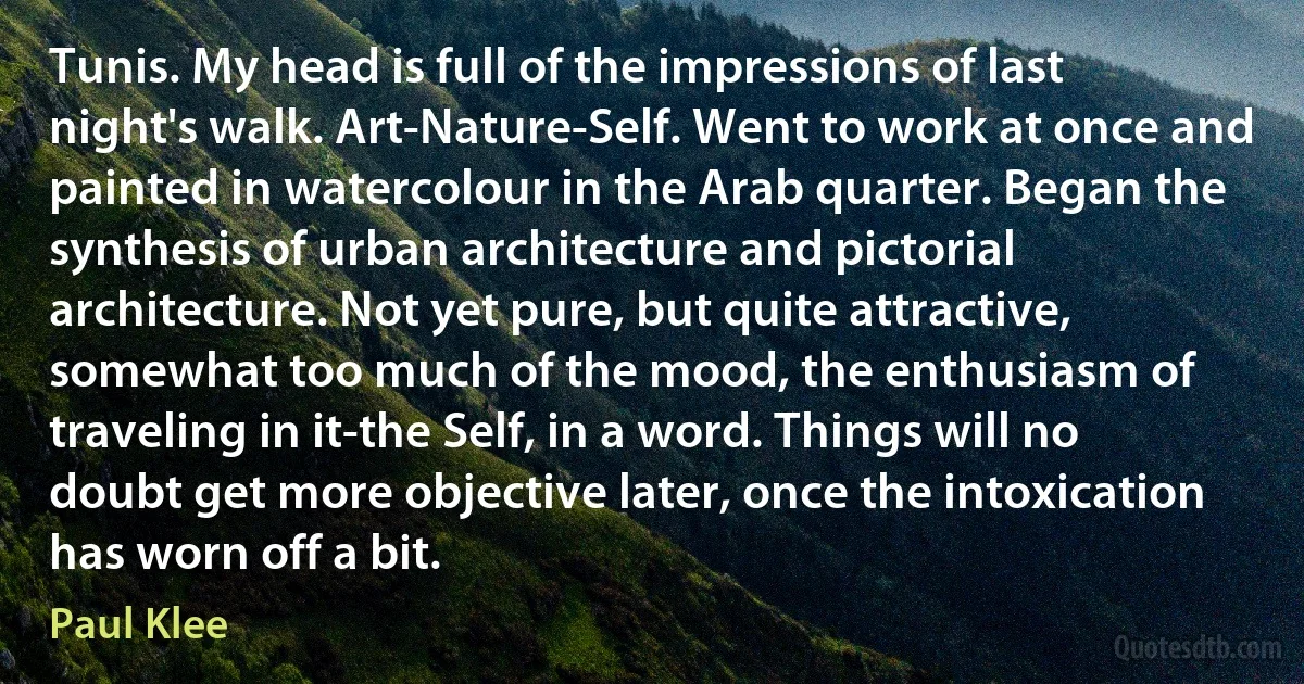 Tunis. My head is full of the impressions of last night's walk. Art-Nature-Self. Went to work at once and painted in watercolour in the Arab quarter. Began the synthesis of urban architecture and pictorial architecture. Not yet pure, but quite attractive, somewhat too much of the mood, the enthusiasm of traveling in it-the Self, in a word. Things will no doubt get more objective later, once the intoxication has worn off a bit. (Paul Klee)