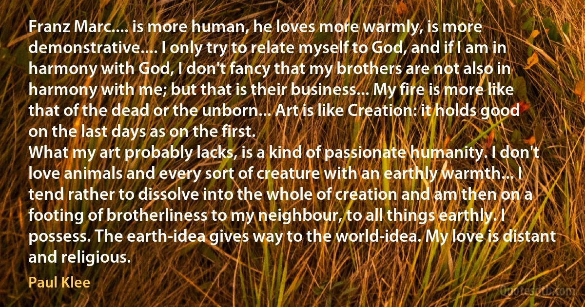 Franz Marc.... is more human, he loves more warmly, is more demonstrative.... I only try to relate myself to God, and if I am in harmony with God, I don't fancy that my brothers are not also in harmony with me; but that is their business... My fire is more like that of the dead or the unborn... Art is like Creation: it holds good on the last days as on the first.
What my art probably lacks, is a kind of passionate humanity. I don't love animals and every sort of creature with an earthly warmth... I tend rather to dissolve into the whole of creation and am then on a footing of brotherliness to my neighbour, to all things earthly. I possess. The earth-idea gives way to the world-idea. My love is distant and religious. (Paul Klee)