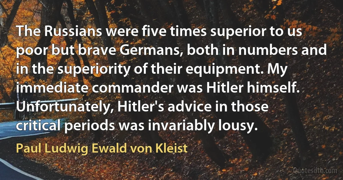 The Russians were five times superior to us poor but brave Germans, both in numbers and in the superiority of their equipment. My immediate commander was Hitler himself. Unfortunately, Hitler's advice in those critical periods was invariably lousy. (Paul Ludwig Ewald von Kleist)