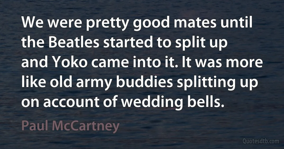 We were pretty good mates until the Beatles started to split up and Yoko came into it. It was more like old army buddies splitting up on account of wedding bells. (Paul McCartney)