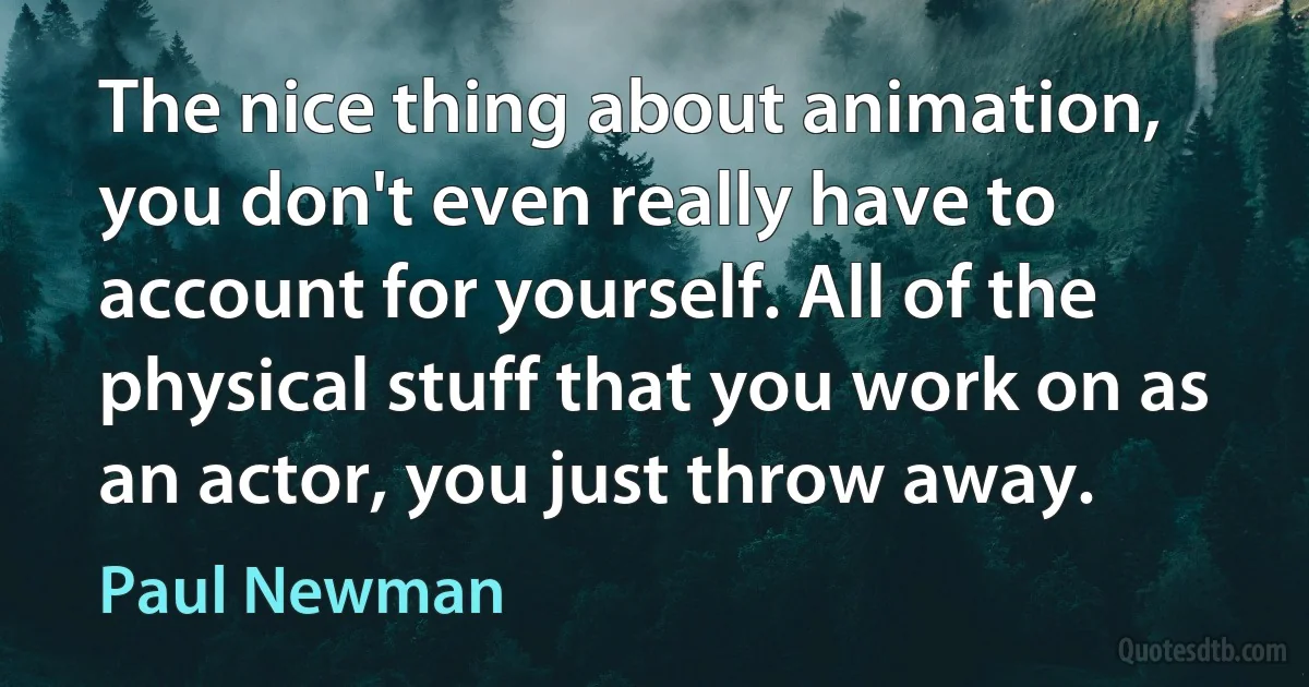 The nice thing about animation, you don't even really have to account for yourself. All of the physical stuff that you work on as an actor, you just throw away. (Paul Newman)