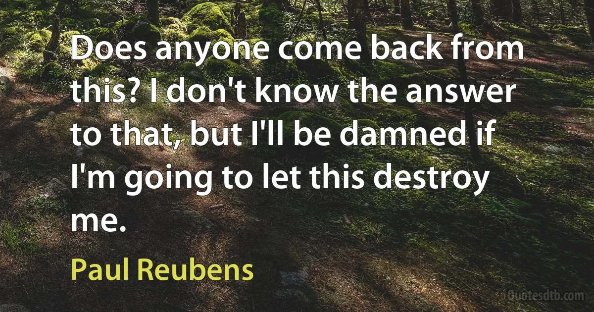 Does anyone come back from this? I don't know the answer to that, but I'll be damned if I'm going to let this destroy me. (Paul Reubens)