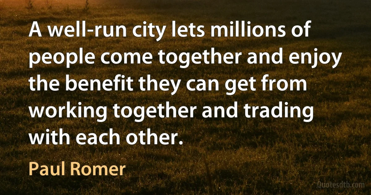 A well-run city lets millions of people come together and enjoy the benefit they can get from working together and trading with each other. (Paul Romer)