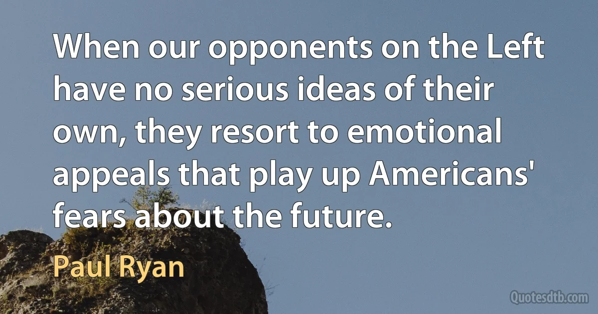 When our opponents on the Left have no serious ideas of their own, they resort to emotional appeals that play up Americans' fears about the future. (Paul Ryan)