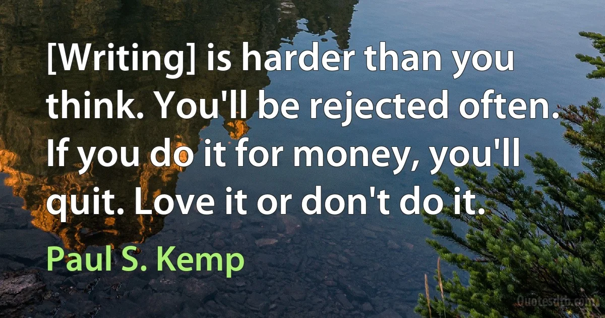 [Writing] is harder than you think. You'll be rejected often. If you do it for money, you'll quit. Love it or don't do it. (Paul S. Kemp)