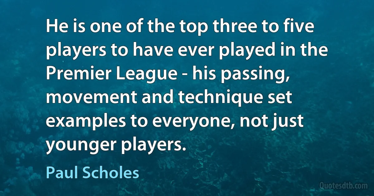 He is one of the top three to five players to have ever played in the Premier League - his passing, movement and technique set examples to everyone, not just younger players. (Paul Scholes)