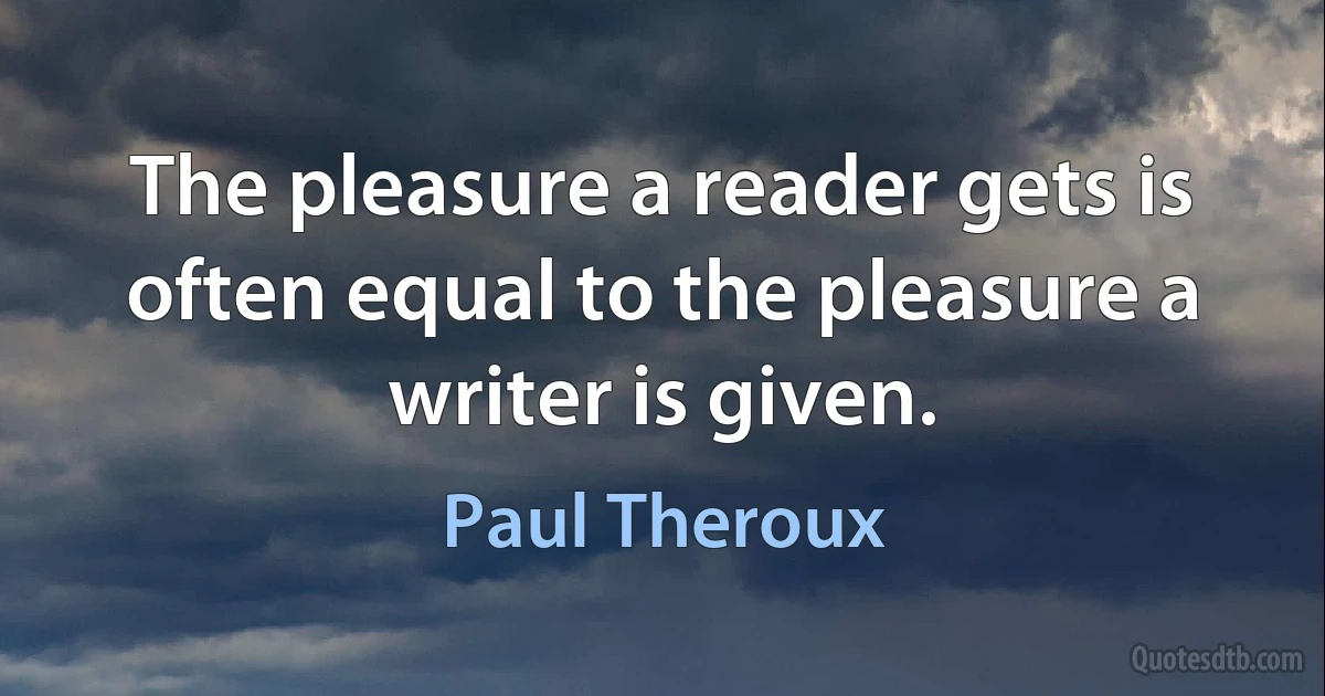 The pleasure a reader gets is often equal to the pleasure a writer is given. (Paul Theroux)