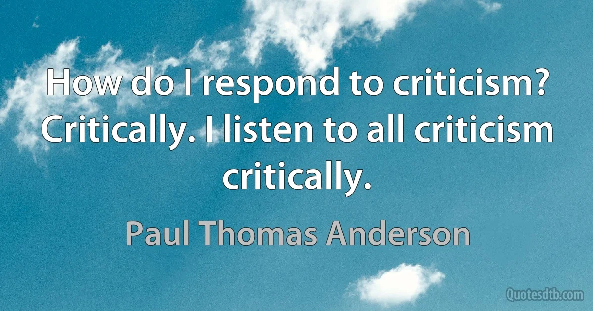 How do I respond to criticism? Critically. I listen to all criticism critically. (Paul Thomas Anderson)