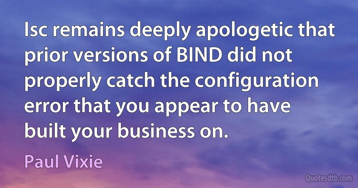 Isc remains deeply apologetic that prior versions of BIND did not properly catch the configuration error that you appear to have built your business on. (Paul Vixie)