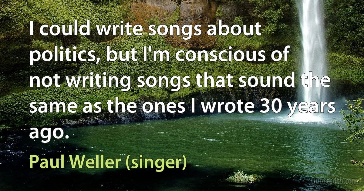 I could write songs about politics, but I'm conscious of not writing songs that sound the same as the ones I wrote 30 years ago. (Paul Weller (singer))