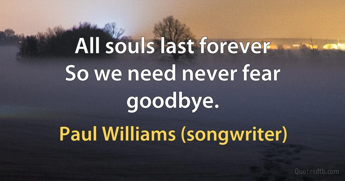 All souls last forever
So we need never fear goodbye. (Paul Williams (songwriter))