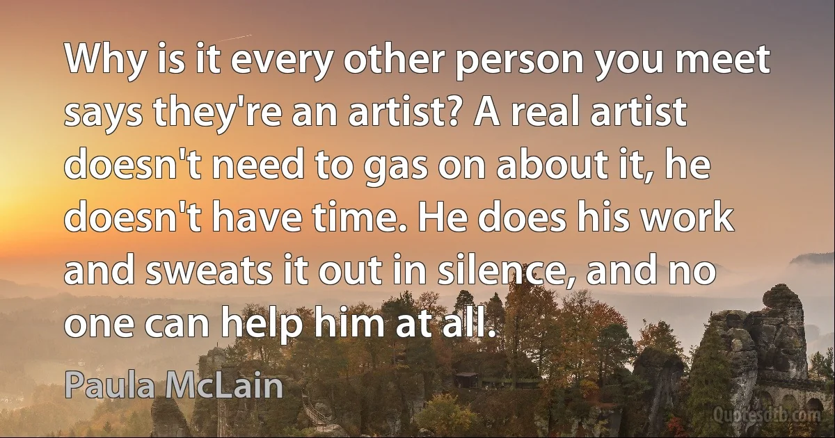 Why is it every other person you meet says they're an artist? A real artist doesn't need to gas on about it, he doesn't have time. He does his work and sweats it out in silence, and no one can help him at all. (Paula McLain)