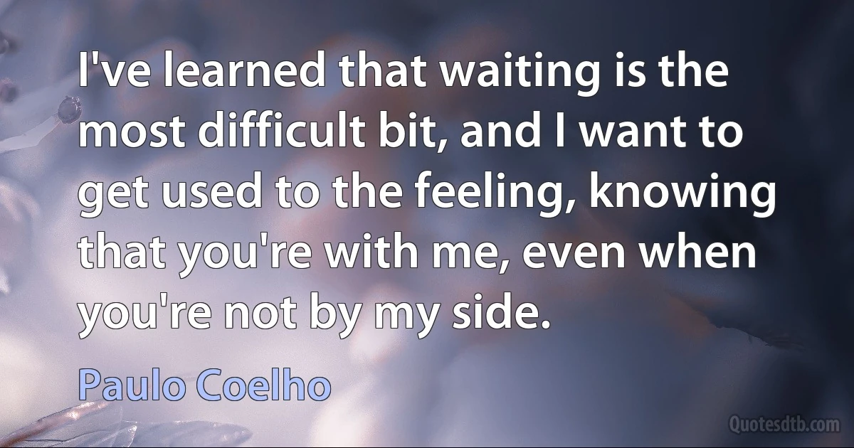 I've learned that waiting is the most difficult bit, and I want to get used to the feeling, knowing that you're with me, even when you're not by my side. (Paulo Coelho)