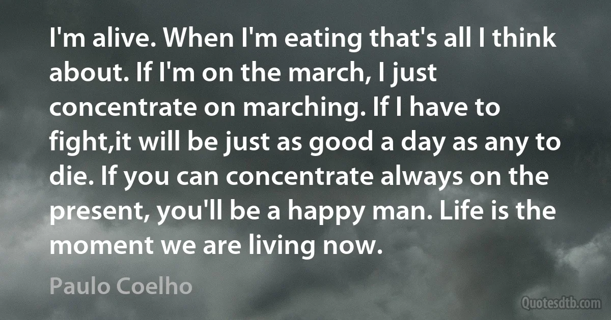 I'm alive. When I'm eating that's all I think about. If I'm on the march, I just concentrate on marching. If I have to fight,it will be just as good a day as any to die. If you can concentrate always on the present, you'll be a happy man. Life is the moment we are living now. (Paulo Coelho)