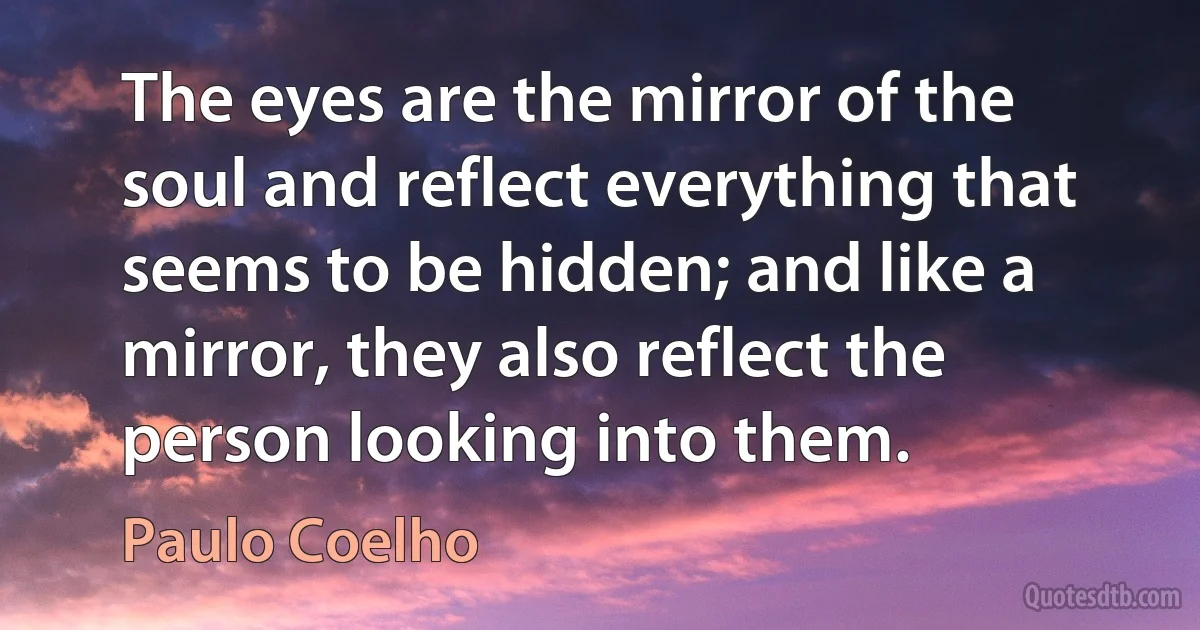 The eyes are the mirror of the soul and reflect everything that seems to be hidden; and like a mirror, they also reflect the person looking into them. (Paulo Coelho)