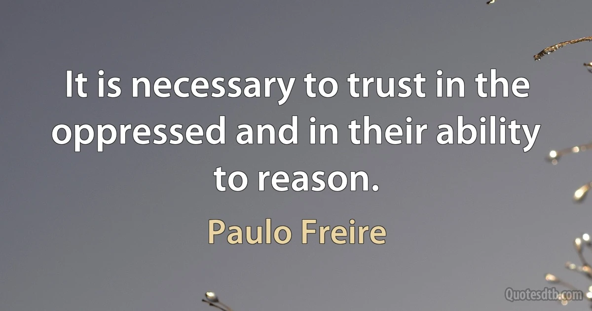 It is necessary to trust in the oppressed and in their ability to reason. (Paulo Freire)