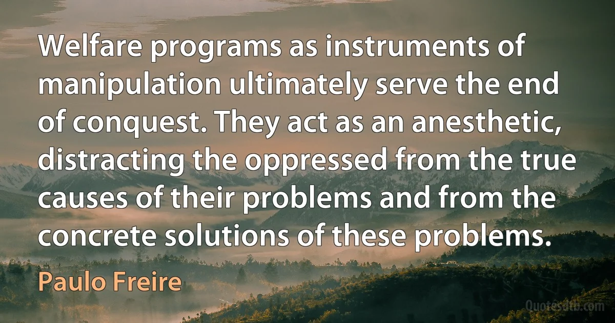 Welfare programs as instruments of manipulation ultimately serve the end of conquest. They act as an anesthetic, distracting the oppressed from the true causes of their problems and from the concrete solutions of these problems. (Paulo Freire)