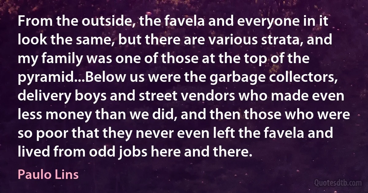 From the outside, the favela and everyone in it look the same, but there are various strata, and my family was one of those at the top of the pyramid...Below us were the garbage collectors, delivery boys and street vendors who made even less money than we did, and then those who were so poor that they never even left the favela and lived from odd jobs here and there. (Paulo Lins)