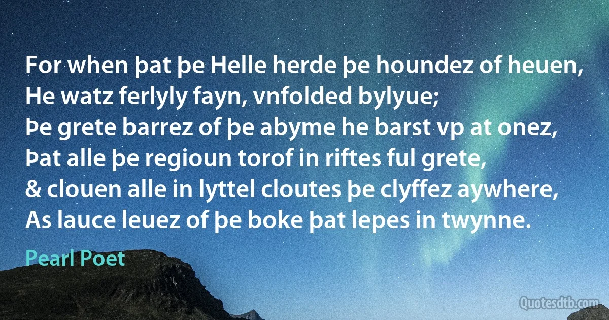 For when þat þe Helle herde þe houndez of heuen,
He watz ferlyly fayn, vnfolded bylyue;
Þe grete barrez of þe abyme he barst vp at onez,
Þat alle þe regioun torof in riftes ful grete,
& clouen alle in lyttel cloutes þe clyffez aywhere,
As lauce leuez of þe boke þat lepes in twynne. (Pearl Poet)