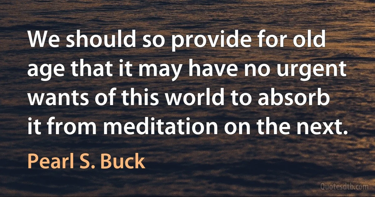 We should so provide for old age that it may have no urgent wants of this world to absorb it from meditation on the next. (Pearl S. Buck)