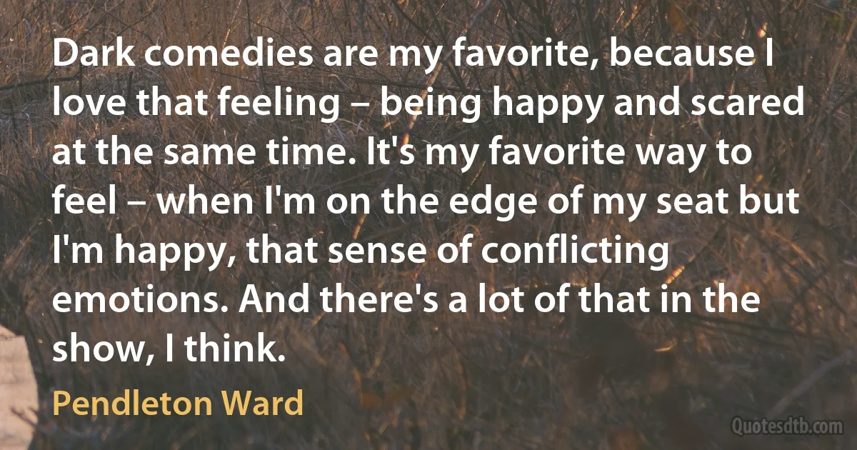 Dark comedies are my favorite, because I love that feeling – being happy and scared at the same time. It's my favorite way to feel – when I'm on the edge of my seat but I'm happy, that sense of conflicting emotions. And there's a lot of that in the show, I think. (Pendleton Ward)