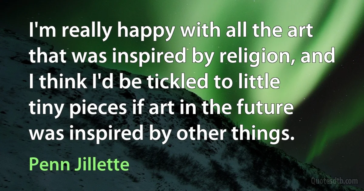 I'm really happy with all the art that was inspired by religion, and I think I'd be tickled to little tiny pieces if art in the future was inspired by other things. (Penn Jillette)