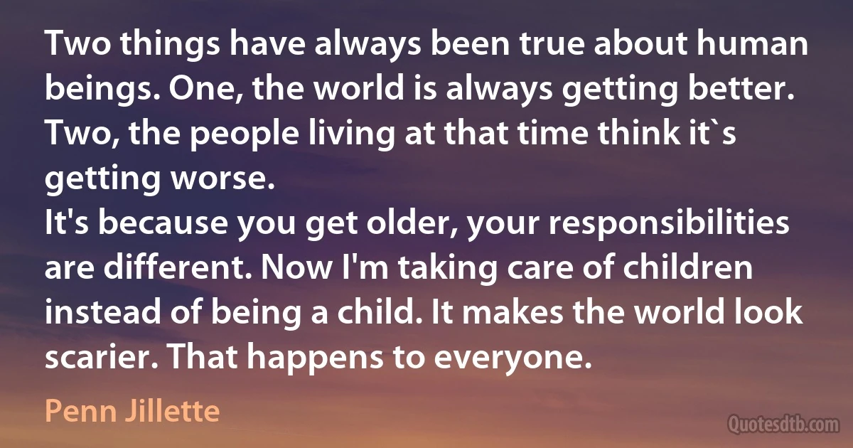 Two things have always been true about human beings. One, the world is always getting better. Two, the people living at that time think it`s getting worse.
It's because you get older, your responsibilities are different. Now I'm taking care of children instead of being a child. It makes the world look scarier. That happens to everyone. (Penn Jillette)