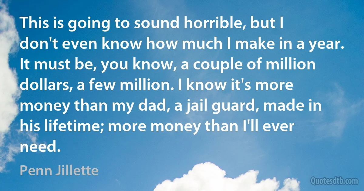 This is going to sound horrible, but I don't even know how much I make in a year. It must be, you know, a couple of million dollars, a few million. I know it's more money than my dad, a jail guard, made in his lifetime; more money than I'll ever need. (Penn Jillette)