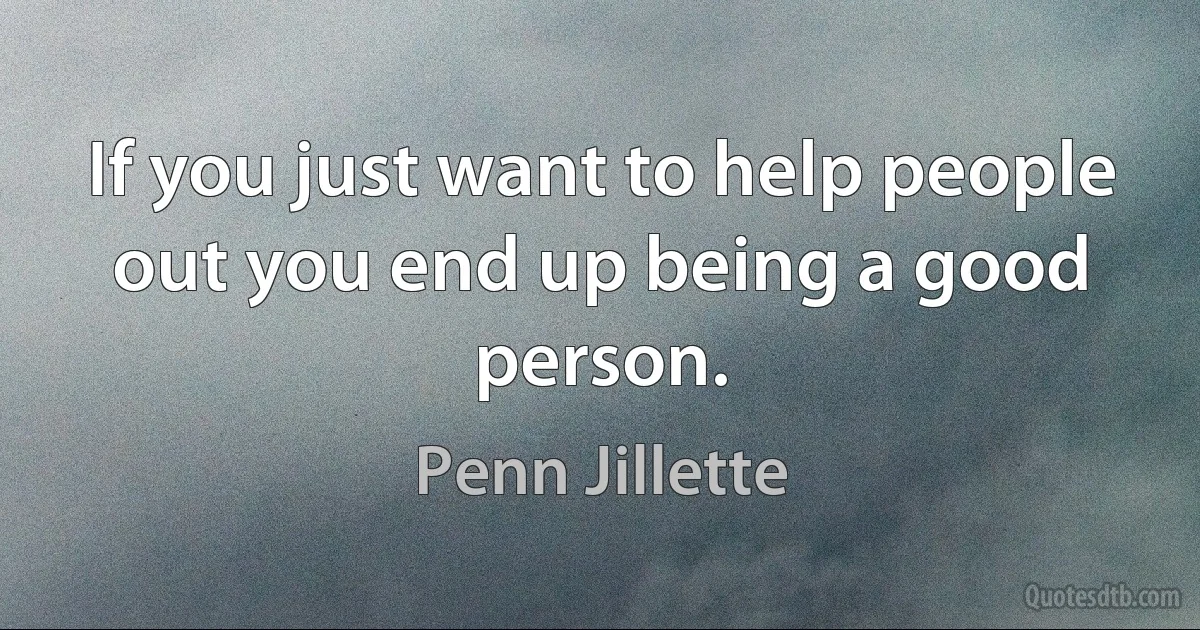 If you just want to help people out you end up being a good person. (Penn Jillette)