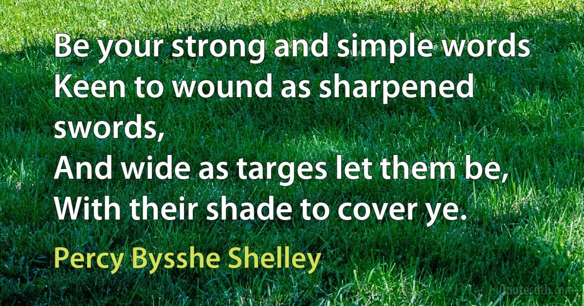 Be your strong and simple words
Keen to wound as sharpened swords,
And wide as targes let them be,
With their shade to cover ye. (Percy Bysshe Shelley)