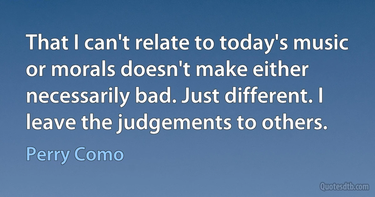 That I can't relate to today's music or morals doesn't make either necessarily bad. Just different. I leave the judgements to others. (Perry Como)