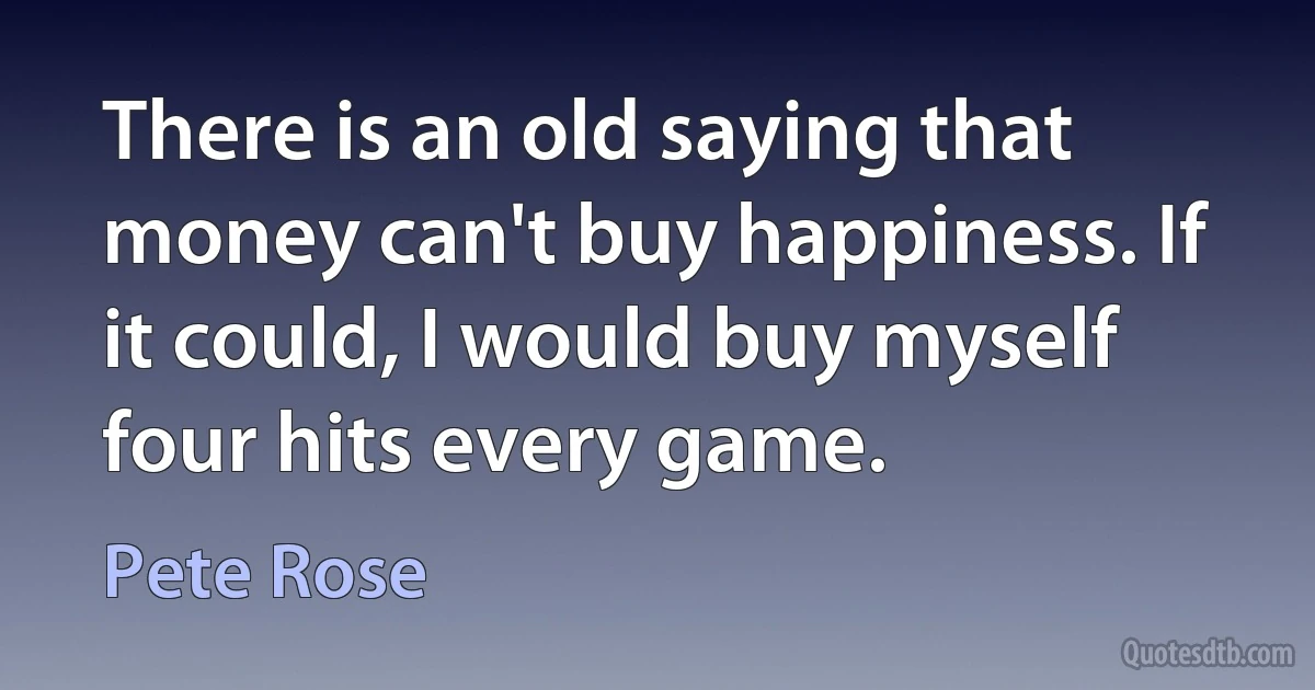 There is an old saying that money can't buy happiness. If it could, I would buy myself four hits every game. (Pete Rose)