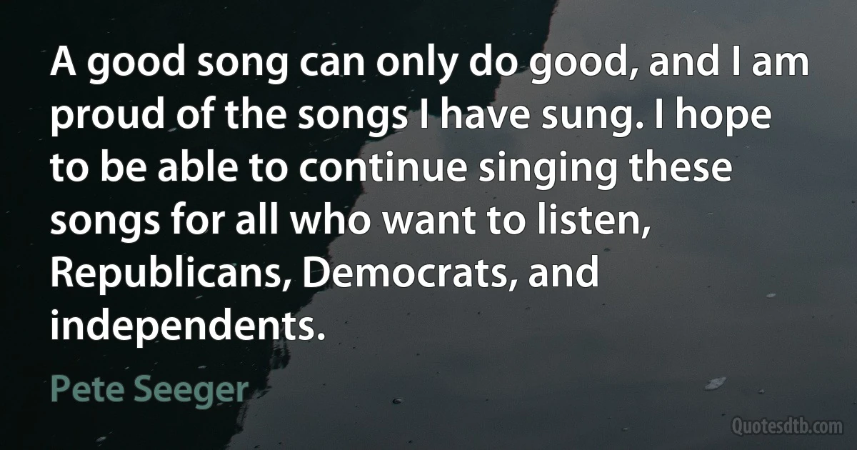 A good song can only do good, and I am proud of the songs I have sung. I hope to be able to continue singing these songs for all who want to listen, Republicans, Democrats, and independents. (Pete Seeger)