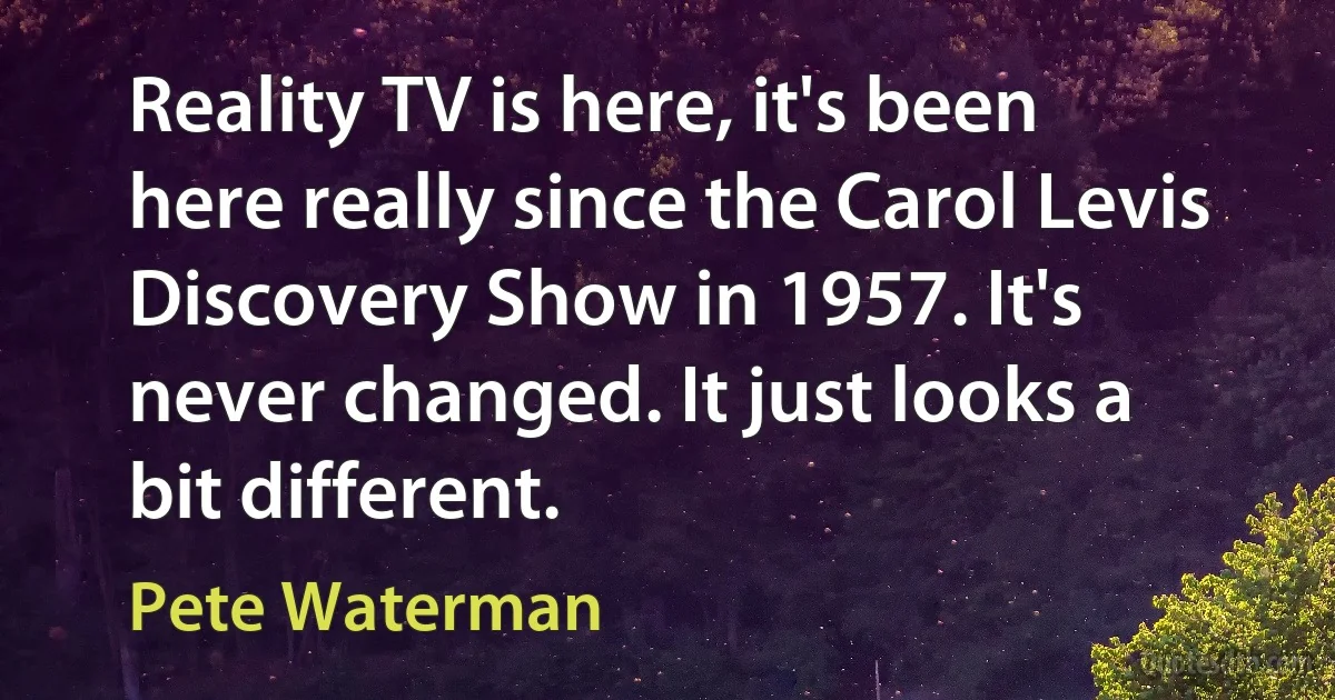 Reality TV is here, it's been here really since the Carol Levis Discovery Show in 1957. It's never changed. It just looks a bit different. (Pete Waterman)