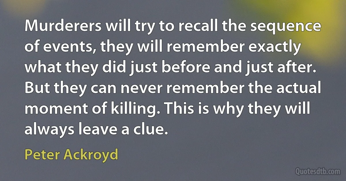 Murderers will try to recall the sequence of events, they will remember exactly what they did just before and just after. But they can never remember the actual moment of killing. This is why they will always leave a clue. (Peter Ackroyd)