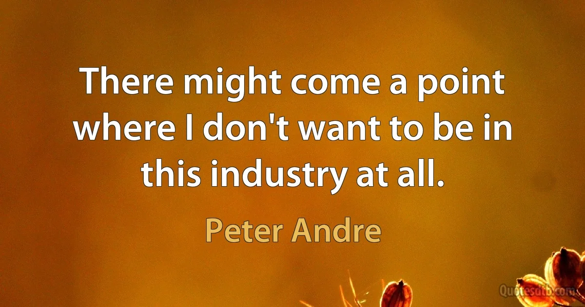 There might come a point where I don't want to be in this industry at all. (Peter Andre)