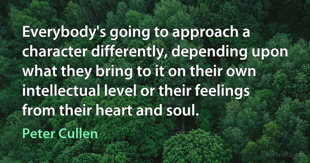 Everybody's going to approach a character differently, depending upon what they bring to it on their own intellectual level or their feelings from their heart and soul. (Peter Cullen)