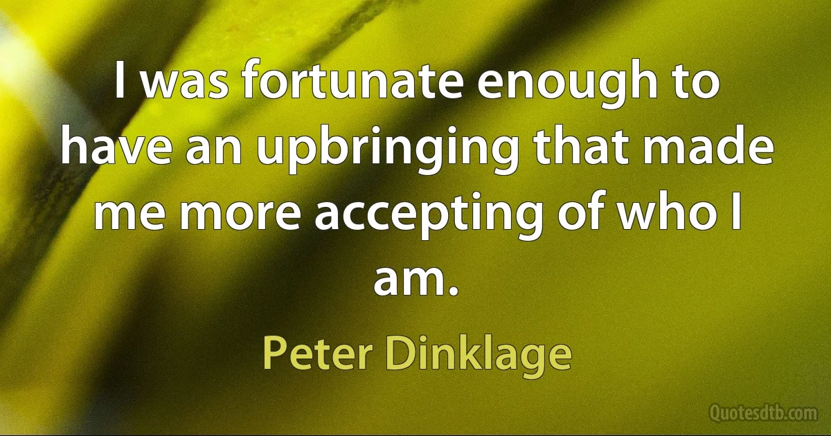 I was fortunate enough to have an upbringing that made me more accepting of who I am. (Peter Dinklage)