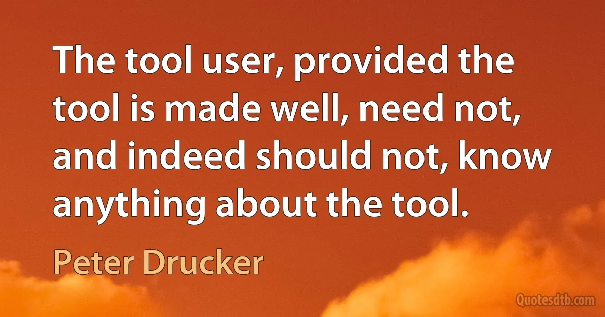 The tool user, provided the tool is made well, need not, and indeed should not, know anything about the tool. (Peter Drucker)