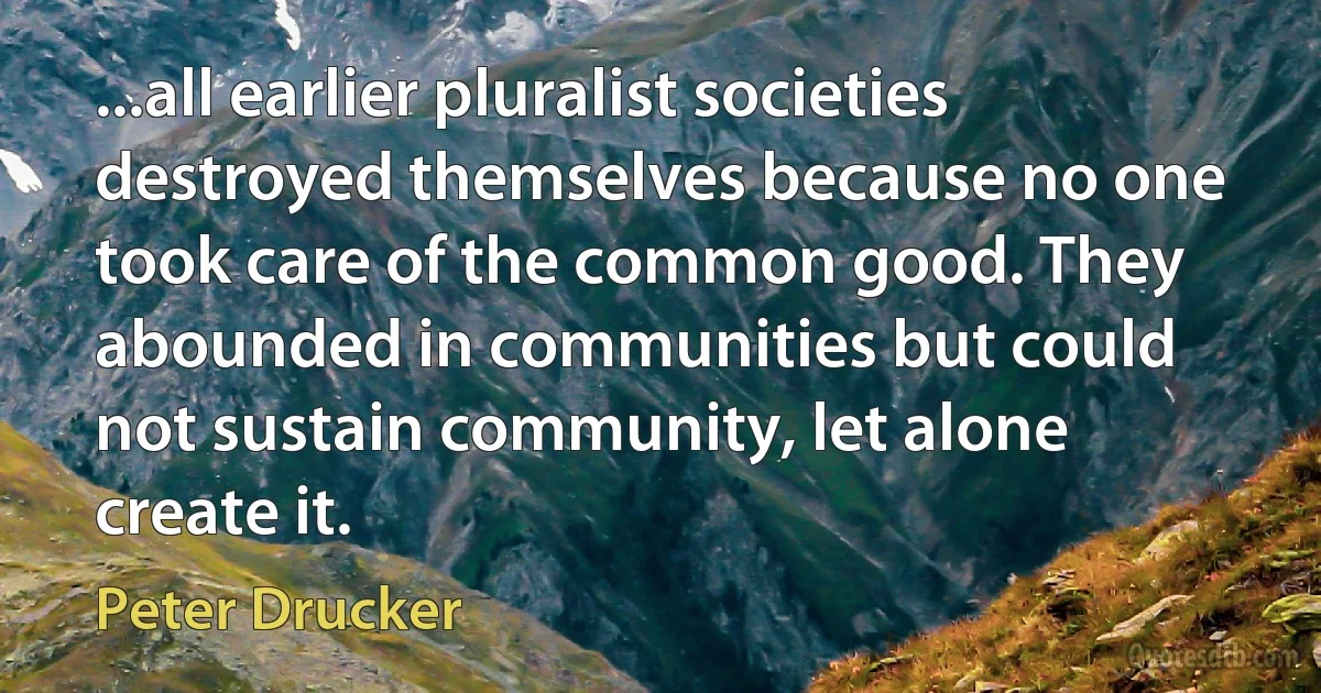 ...all earlier pluralist societies destroyed themselves because no one took care of the common good. They abounded in communities but could not sustain community, let alone create it. (Peter Drucker)