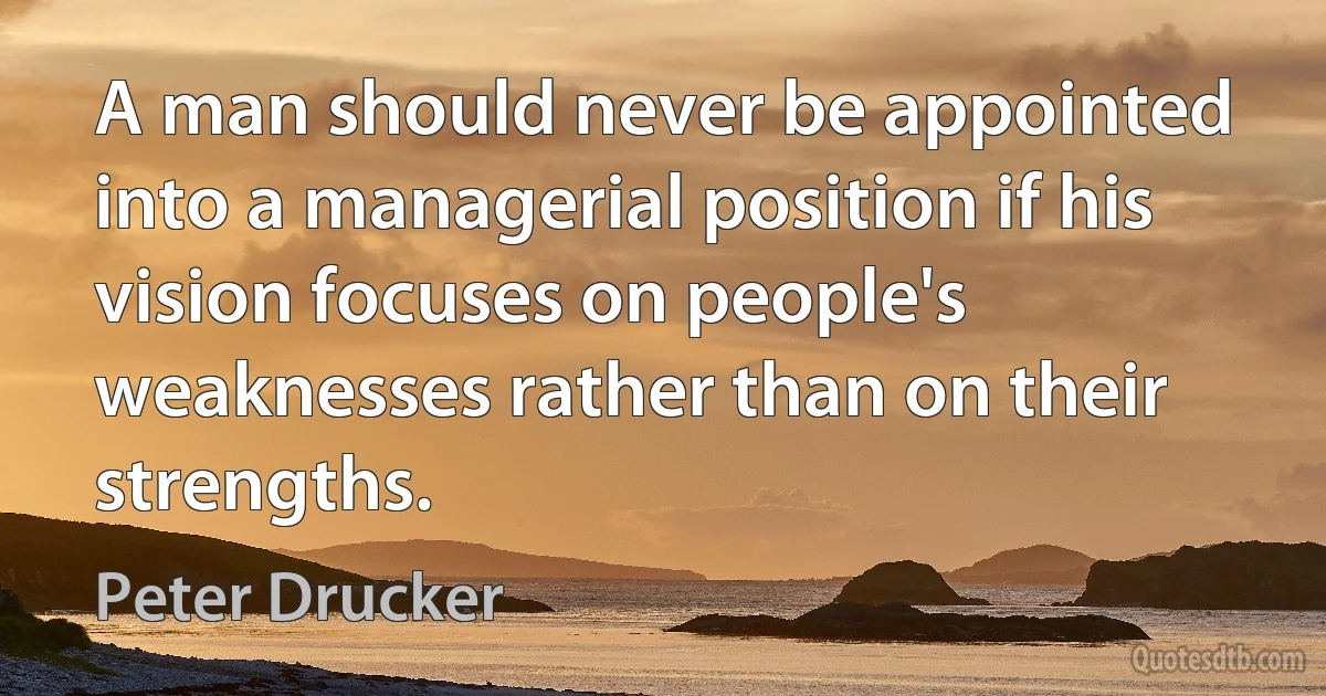 A man should never be appointed into a managerial position if his vision focuses on people's weaknesses rather than on their strengths. (Peter Drucker)