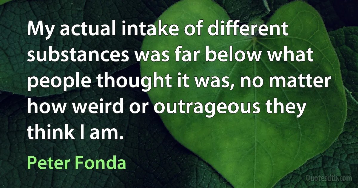 My actual intake of different substances was far below what people thought it was, no matter how weird or outrageous they think I am. (Peter Fonda)