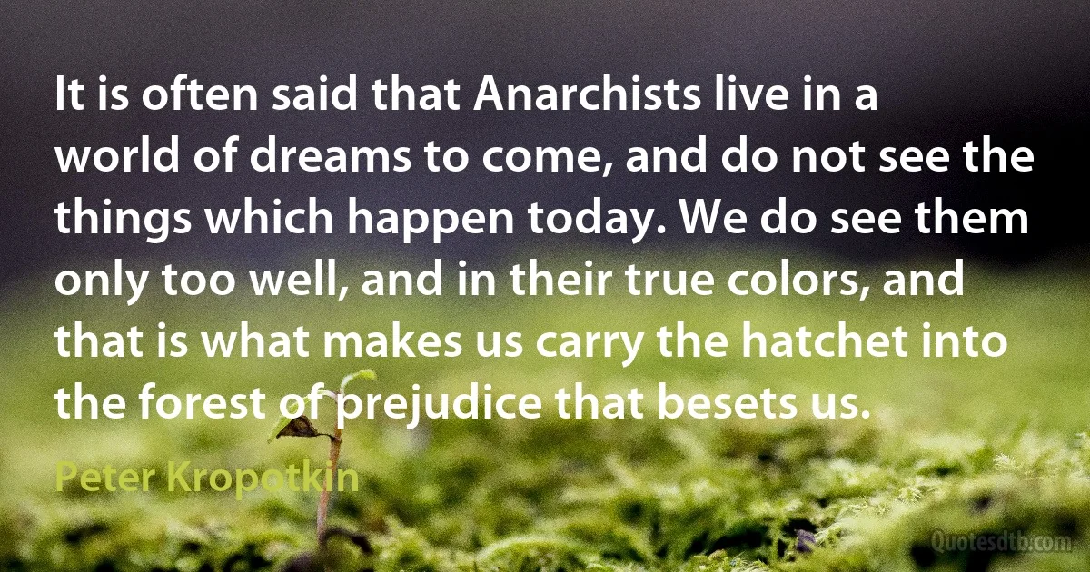 It is often said that Anarchists live in a world of dreams to come, and do not see the things which happen today. We do see them only too well, and in their true colors, and that is what makes us carry the hatchet into the forest of prejudice that besets us. (Peter Kropotkin)