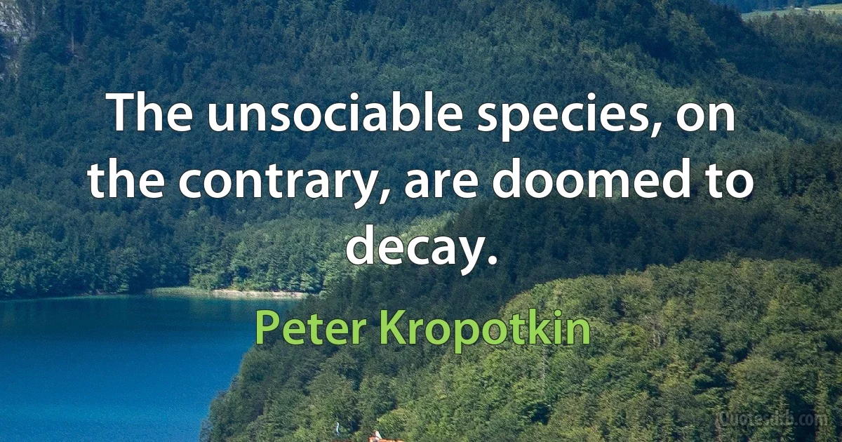 The unsociable species, on the contrary, are doomed to decay. (Peter Kropotkin)