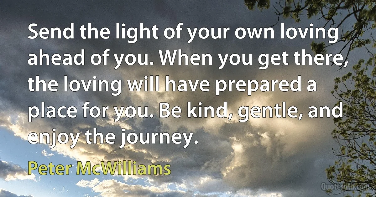 Send the light of your own loving ahead of you. When you get there, the loving will have prepared a place for you. Be kind, gentle, and enjoy the journey. (Peter McWilliams)