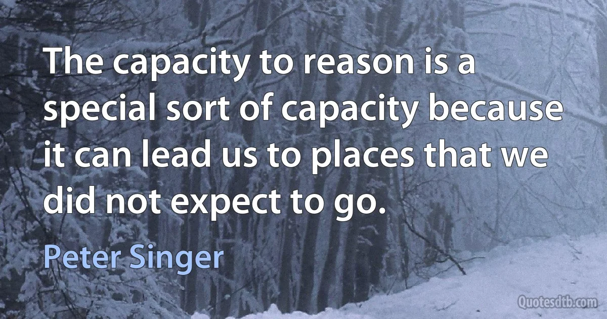 The capacity to reason is a special sort of capacity because it can lead us to places that we did not expect to go. (Peter Singer)