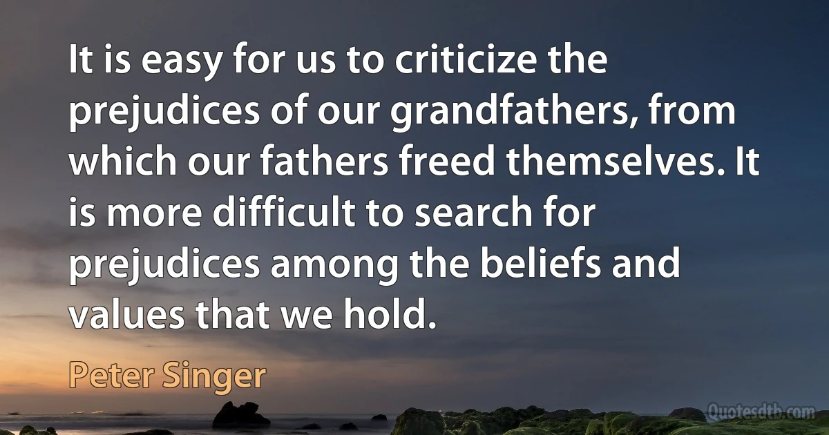 It is easy for us to criticize the prejudices of our grandfathers, from which our fathers freed themselves. It is more difficult to search for prejudices among the beliefs and values that we hold. (Peter Singer)