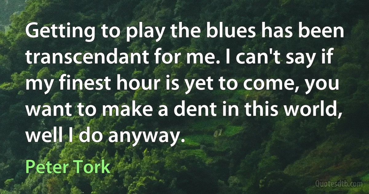 Getting to play the blues has been transcendant for me. I can't say if my finest hour is yet to come, you want to make a dent in this world, well I do anyway. (Peter Tork)